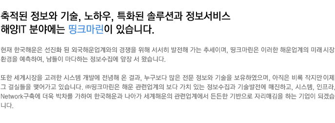 ÃàÀûµÈ Á¤º¸¿Í ±â¼ú, ³ëÇÏ¿ì, Æ¯ÈµÈ ¼Ö·ç¼Ç°ú Á¤º¸¼ºñ½º ÇØ¾çIT ºÐ¾ß¿¡´Â ¶òÅ©¸¶¸°ÀÌ ÀÖ½À´Ï´Ù.
					ÇöÀç Çѱ¹ÇØ¿îÀº ¼±ÁøÈ µÈ ¿Ü±¹ÇØ¿î¾÷°è¿ÍÀÇ °æÀïÀ» À§ÇØ ¼¼È÷ ¹ßÀüÇØ °¡´Â Ãß¼¼À̸ç, ¶òÅ©¸¶¸°Àº ÀÌ·¯ÇÑ ÇØ¿î¾÷°èÀÇ ¹Ì·¡½ÃÀå ȯ°æÀ» ¿¹ÃøÇÏ¿©, ³²µéÀÌ ¸¶´ÙÇÏ´Â Á¤º¸¼öÁý¿¡ ¾ÕÀå ¼ ¿Ô½À´Ï´Ù.
					¶ÇÇÑ ¼¼°è½ÃÀåÀ» °í·ÁÇÑ ½Ã½ºÅÛ °³¹ß¿¡ Àü³äÇØ ¿Â °á°ú, ´©±¸º¸´Ù ¸¹Àº Àü¹® Á¤º¸¿Í ±â¼úÀ» º¸À¯ÇÏ¿´À¸¸ç, ¾ÆÁ÷Àº ºñ·Ï ÀÛÁö¸¸ ÀÌÁ¦ ±× °á½ÇµéÀ» ¸Î¾î°¡°í ÀÖ½À´Ï´Ù.
					(ÁÖ)¶òÅ©¸¶¸°Àº ÇØ¿î °ü·Ã¾÷°èÀÇ º¸´Ù °¡Ä¡ ÀÖ´Â Á¤º¸¼öÁý°ú ±â¼ú¹ßÀü¿¡ ¸ÅÁøÇϰí, ½Ã½ºÅÛ, ÀÎÇÁ¶ó, Network ±¸Ãà¿¡ ´õ¿í ¹ÚÂ÷¸¦ °¡ÇÏ¿© Çѱ¹ÇØ¿î°ú ³ª¾Æ°¡ ¼¼°èÇØ¿îÀÇ °ü·Ã¾÷°è¿¡¼ µçµçÇÑ ±â¹ÝÀ¸·Î ÀÚ¸®¸Å±èÇÏ´Â ±â¾÷ÀÌ µÇ°Ú½À´Ï´Ù.